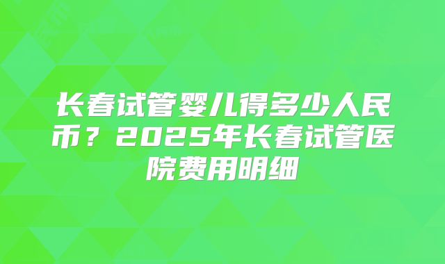 长春试管婴儿得多少人民币？2025年长春试管医院费用明细
