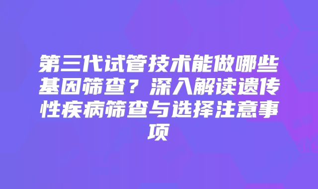 第三代试管技术能做哪些基因筛查？深入解读遗传性疾病筛查与选择注意事项