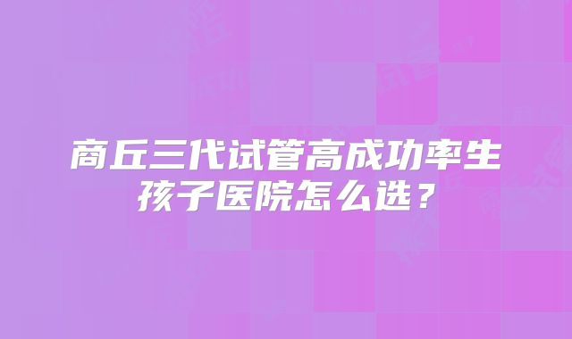 商丘三代试管高成功率生孩子医院怎么选？