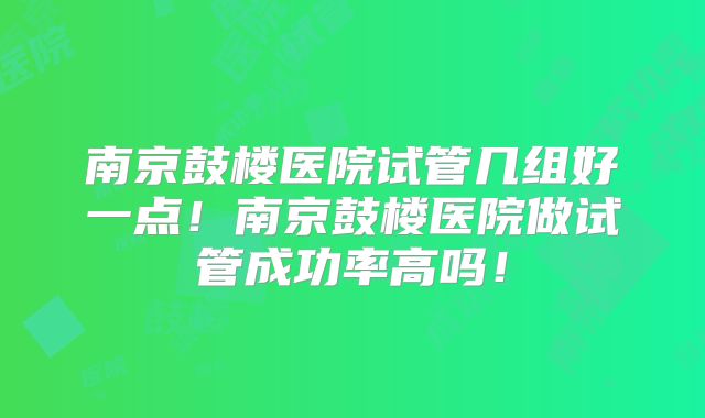 南京鼓楼医院试管几组好一点！南京鼓楼医院做试管成功率高吗！