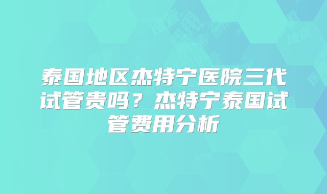 泰国地区杰特宁医院三代试管贵吗?杰特宁泰国试管费用分析