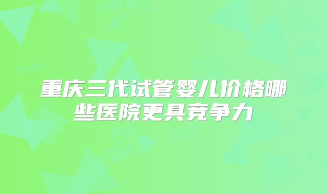 重庆三代试管婴儿价格哪些医院更具竞争力