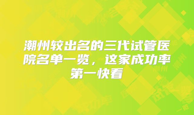 潮州较出名的三代试管医院名单一览,这家成功率第一快看
