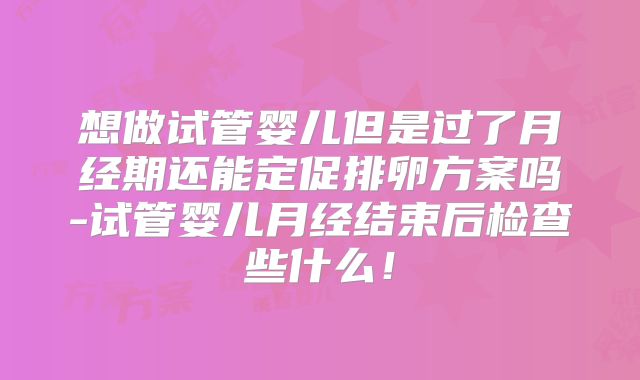 想做试管婴儿但是过了月经期还能定促排卵方案吗-试管婴儿月经结束后检查些什么！