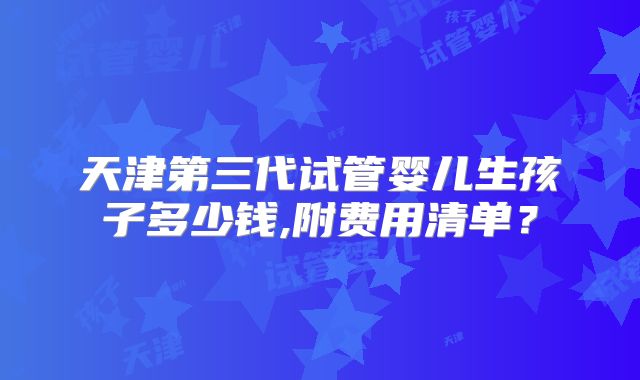 天津第三代试管婴儿生孩子多少钱,附费用清单？