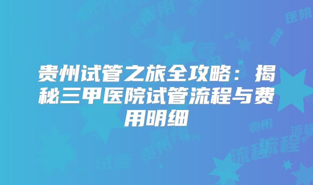 贵州试管之旅全攻略：揭秘三甲医院试管流程与费用明细