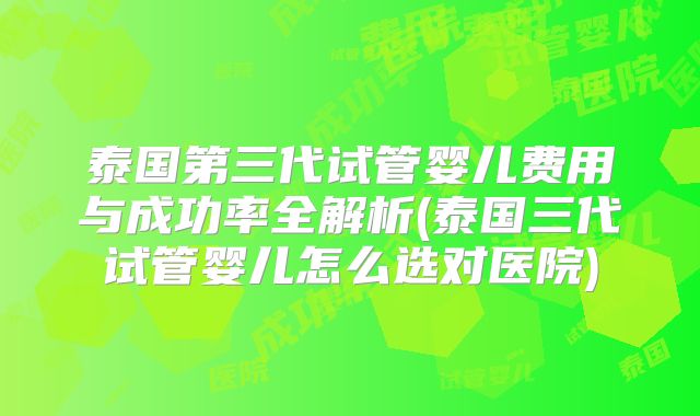 泰国第三代试管婴儿费用与成功率全解析(泰国三代试管婴儿怎么选对医院)