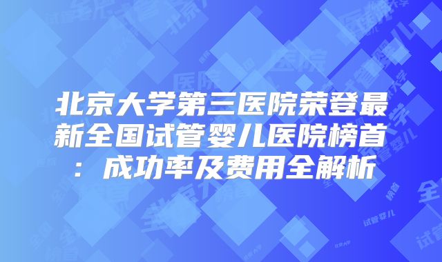 北京大学第三医院荣登最新全国试管婴儿医院榜首：成功率及费用全解析