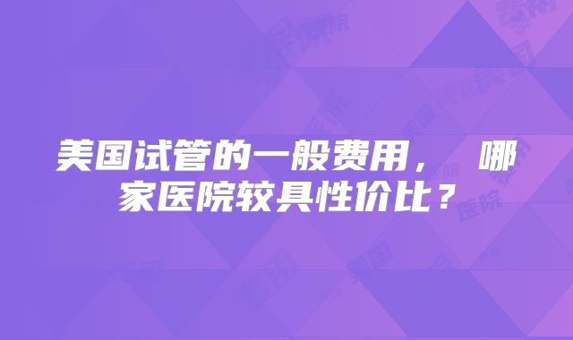 美国试管的一般费用， 哪家医院较具性价比？
