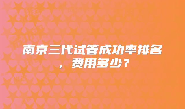 南京三代试管成功率排名，费用多少？
