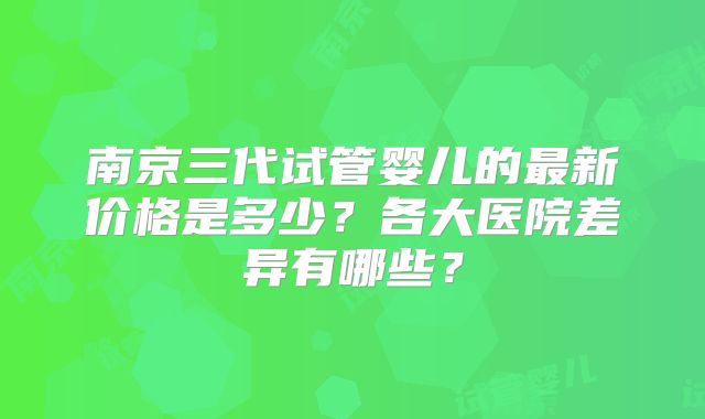 南京三代试管婴儿的最新价格是多少？各大医院差异有哪些？