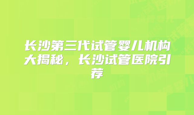 长沙第三代试管婴儿机构大揭秘,长沙试管医院引荐