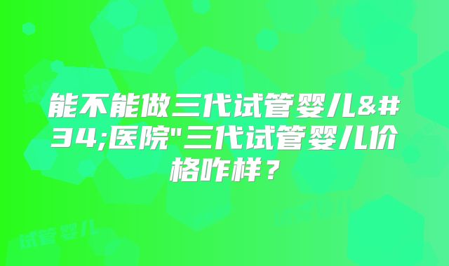 能不能做三代试管婴儿"医院"三代试管婴儿价格咋样？
