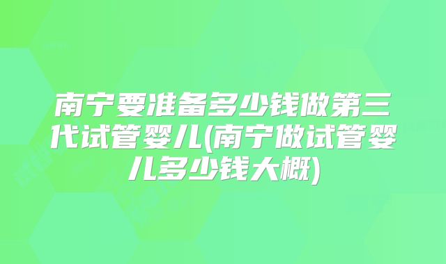 南宁要准备多少钱做第三代试管婴儿(南宁做试管婴儿多少钱大概)