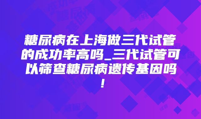 糖尿病在上海做三代试管的成功率高吗_三代试管可以筛查糖尿病遗传基因吗！