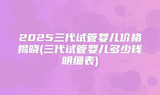 2025三代试管婴儿价格揭晓(三代试管婴儿多少钱明细表)