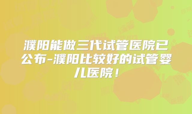 濮阳能做三代试管医院已公布-濮阳比较好的试管婴儿医院!