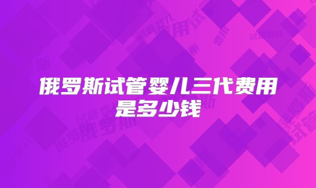 俄罗斯试管婴儿三代费用是多少钱