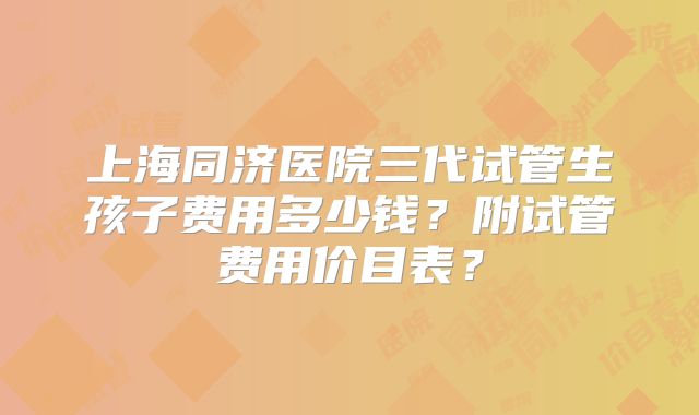 上海同济医院三代试管生孩子费用多少钱？附试管费用价目表？