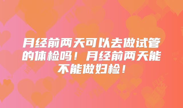 月经前两天可以去做试管的体检吗！月经前两天能不能做妇检！