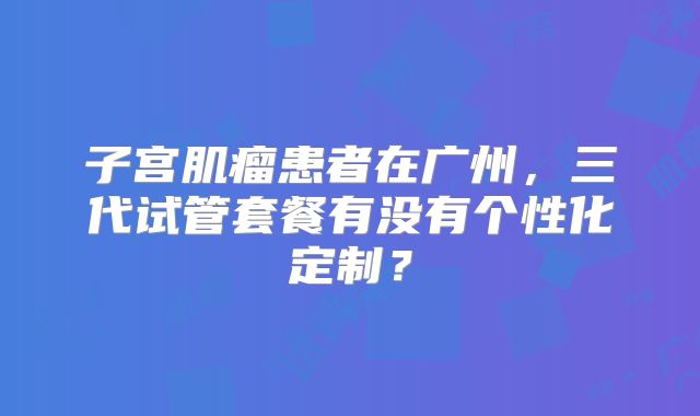 子宫肌瘤患者在广州,三代试管套餐有没有个性化定制?