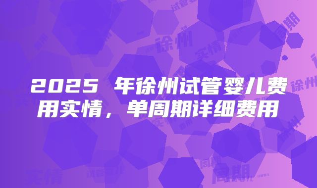 2025 年徐州试管婴儿费用实情，单周期详细费用