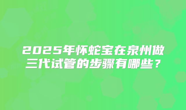 2025年怀蛇宝在泉州做三代试管的步骤有哪些?