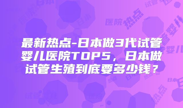 最新热点-日本做3代试管婴儿医院TOP5,日本做试管生殖到底要多少钱?