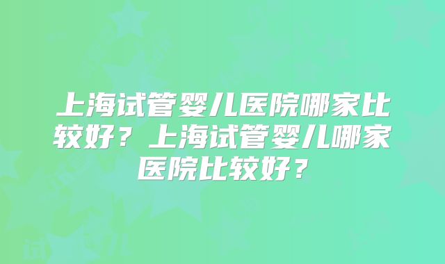 上海试管婴儿医院哪家比较好?上海试管婴儿哪家医院比较好?
