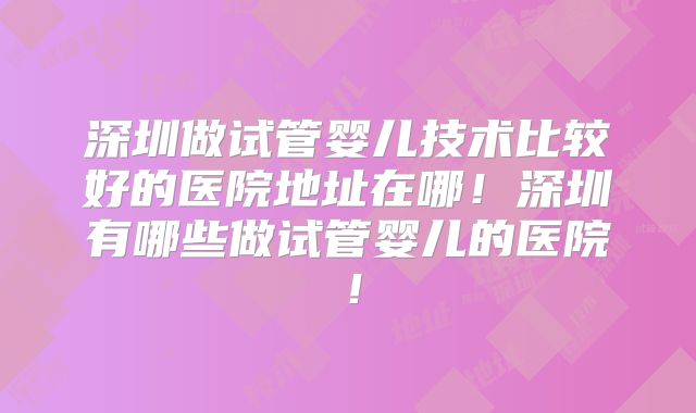 深圳做试管婴儿技术比较好的医院地址在哪！深圳有哪些做试管婴儿的医院！