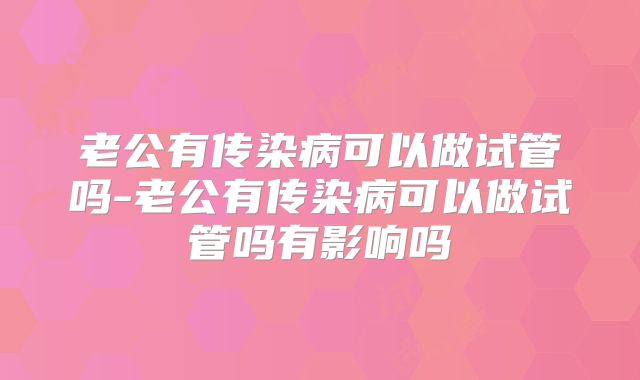 老公有传染病可以做试管吗-老公有传染病可以做试管吗有影响吗