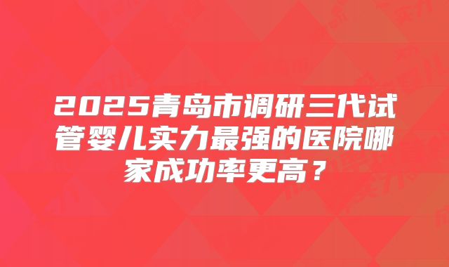 2025青岛市调研三代试管婴儿实力最强的医院哪家成功率更高?