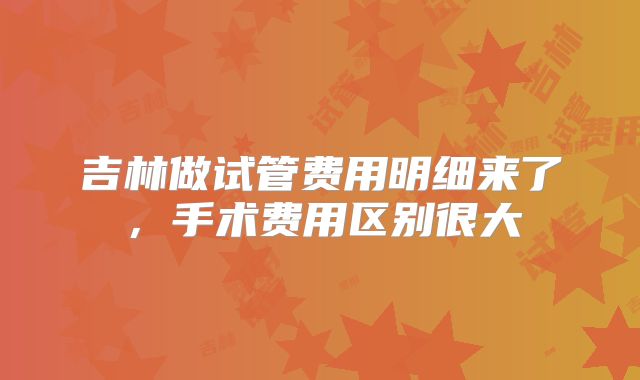 吉林做试管费用明细来了,手术费用区别很大