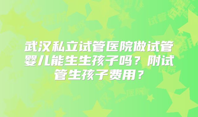 武汉私立试管医院做试管婴儿能生生孩子吗？附试管生孩子费用？