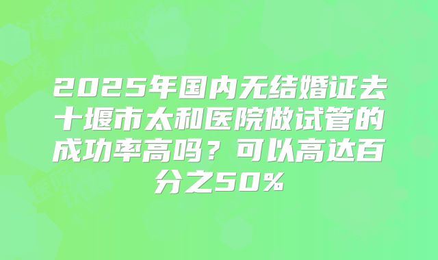 2025年国内无结婚证去十堰市太和医院做试管的成功率高吗?可以高达百分之50%
