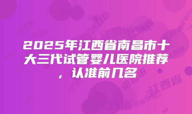 2025年江西省南昌市十大三代试管婴儿医院推荐，认准前几名