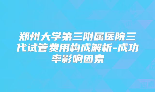 郑州大学第三附属医院三代试管费用构成解析-成功率影响因素