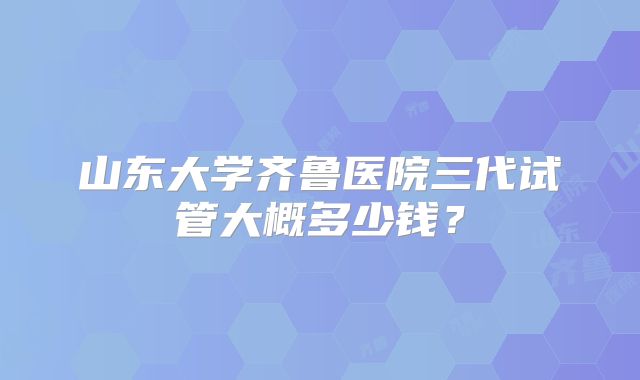山东大学齐鲁医院三代试管大概多少钱？