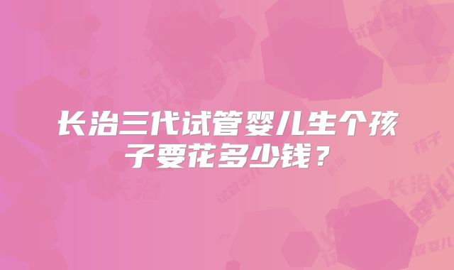 长治三代试管婴儿生个孩子要花多少钱?