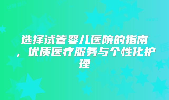 选择试管婴儿医院的指南，优质医疗服务与个性化护理