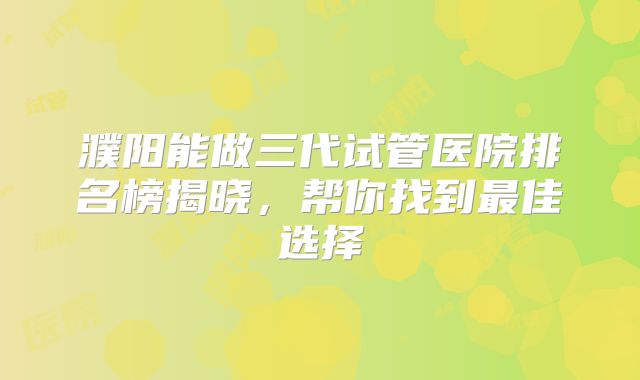 濮阳能做三代试管医院排名榜揭晓，帮你找到最佳选择