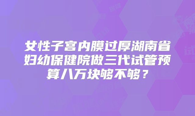 女性子宫内膜过厚湖南省妇幼保健院做三代试管预算八万块够不够?