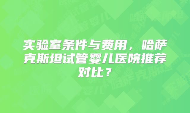实验室条件与费用，哈萨克斯坦试管婴儿医院推荐对比？