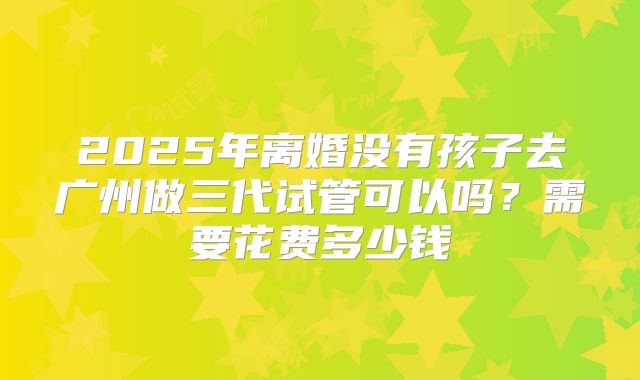2025年离婚没有孩子去广州做三代试管可以吗?需要花费多少钱