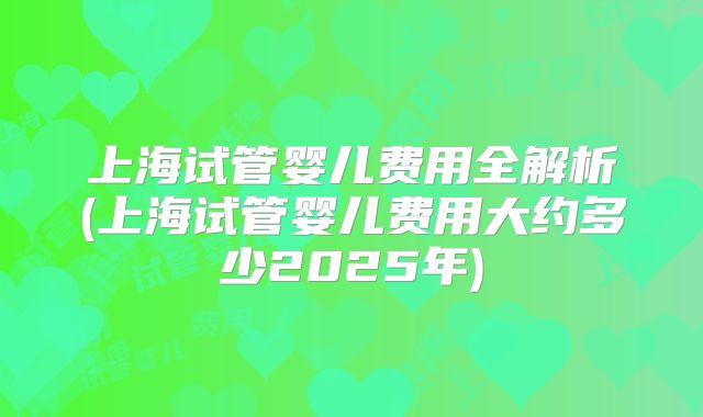 上海试管婴儿费用全解析(上海试管婴儿费用大约多少2025年)
