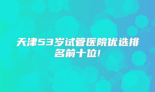 天津53岁试管医院优选排名前十位!