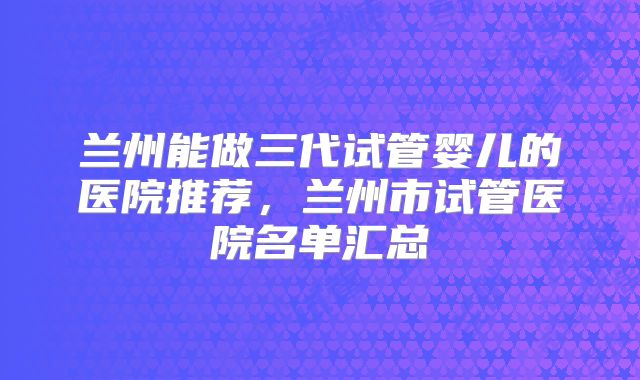 兰州能做三代试管婴儿的医院推荐，兰州市试管医院名单汇总