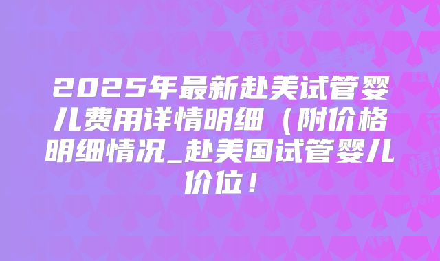 2025年最新赴美试管婴儿费用详情明细（附价格明细情况_赴美国试管婴儿价位！