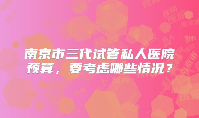 南京市三代试管私人医院预算,要考虑哪些情况?
