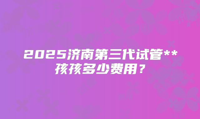 2025济南第三代试管**孩孩多少费用？